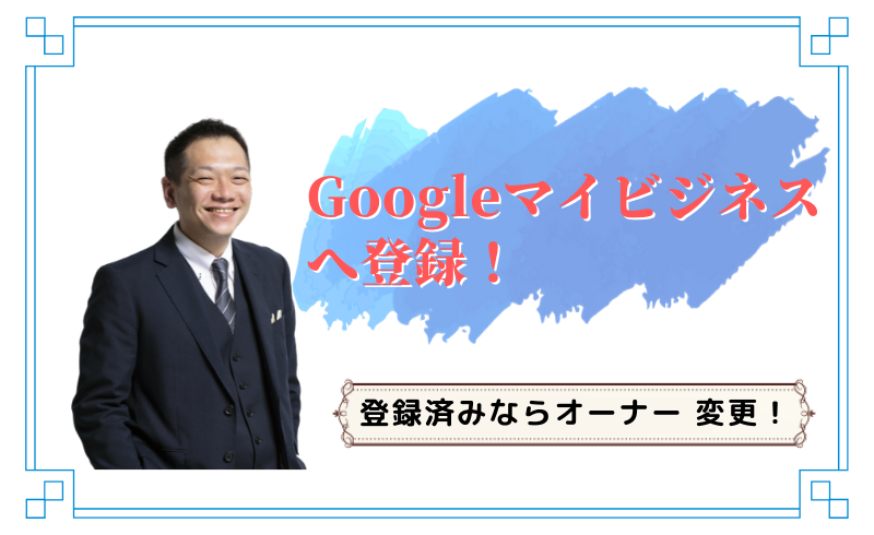 Googleマイビジネスへ登録！登録済みならオーナー 変更！