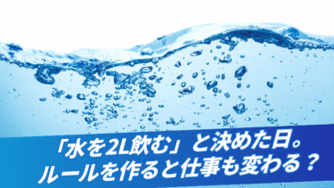 「水を2L飲む」と決めた日。ルールを作ると仕事も変わる？